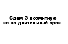 Сдам 3-хкомнтную кв.на длительный срок.